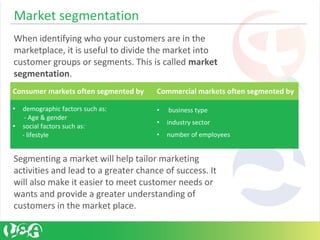 Market segmentation
When identifying who your customers are in the
marketplace, it is useful to divide the market into
customer groups or segments. This is called market
segmentation.
Segmenting a market will help tailor marketing
activities and lead to a greater chance of success. It
will also make it easier to meet customer needs or
wants and provide a greater understanding of
customers in the market place.
Consumer markets often segmented by Commercial markets often segmented by
• demographic factors such as:
- Age & gender
• social factors such as:
- lifestyle
• business type
• industry sector
• number of employees
 