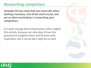 Researching competitors
Amongst the key steps that you must take when
starting a business, one of the most crucial, and
yet so often overlooked, is researching your
competitors.
It is quite strange that entrepreneurs often neglect
this activity, because not only does it have the
potential to enlighten them and fill them with
inspiration, but it can be darn right fun as well.
 