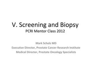 V. Screening and Biopsy
          PCRI Mentor Class 2012

                   Mark Scholz MD
Executive Director, Prostate Cancer Research Institute
   Medical Director, Prostate Oncology Specialists
 
