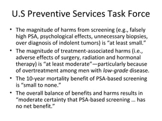 U.S Preventive Services Task Force
• The magnitude of harms from screening (e.g., falsely
  high PSA, psychological effects, unnecessary biopsies,
  over diagnosis of indolent tumors) is “at least small.”
• The magnitude of treatment-associated harms (i.e.,
  adverse effects of surgery, radiation and hormonal
  therapy) is “at least moderate”—particularly because
  of overtreatment among men with low-grade disease.
• The 10-year mortality benefit of PSA-based screening
  is “small to none.”
• The overall balance of benefits and harms results in
  “moderate certainty that PSA-based screening … has
  no net benefit.”
 