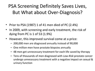 PSA Screening Definitely Saves Lives,
   But What about Over-Diagnosis?

• Prior to PSA (1987) 1 of 41 men died of PC (2.4%)
• In 2009, with screening and early treatment, the risk of
  dying from PC is 1 of 53 (1.9%)
• However, this improved survival come at a price:
   –   200,000 men are diagnosed annually instead of 90,000
   –   One million men have prostate biopsies annually
   –   48 men get unnecessary treatment for each life saved by therapy
   –   Tens of thousands of men diagnosed with Low-Risk prostate cancer
       undergo unnecessary treatment with a negative impact on sexual &
       urinary function
 