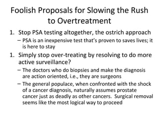 Foolish Proposals for Slowing the Rush
          to Overtreatment
1. Stop PSA testing altogether, the ostrich approach
  – PSA is an inexpensive test that’s proven to saves lives; it
    is here to stay
1. Simply stop over-treating by resolving to do more
   active surveillance?
  – The doctors who do biopsies and make the diagnosis
    are action oriented, i.e., they are surgeons
  – The general populace, when confronted with the shock
    of a cancer diagnosis, naturally assumes prostate
    cancer just as deadly as other cancers. Surgical removal
    seems like the most logical way to proceed
 