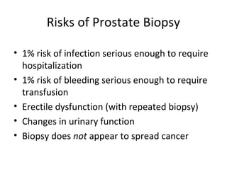 Risks of Prostate Biopsy

• 1% risk of infection serious enough to require
  hospitalization
• 1% risk of bleeding serious enough to require
  transfusion
• Erectile dysfunction (with repeated biopsy)
• Changes in urinary function
• Biopsy does not appear to spread cancer
 