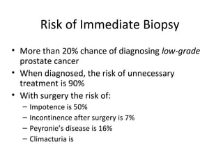 Risk of Immediate Biopsy
• More than 20% chance of diagnosing low-grade
  prostate cancer
• When diagnosed, the risk of unnecessary
  treatment is 90%
• With surgery the risk of:
  –   Impotence is 50%
  –   Incontinence after surgery is 7%
  –   Peyronie’s disease is 16%
  –   Climacturia is
 