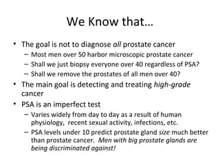 We Know that…
• The goal is not to diagnose all prostate cancer
   – Most men over 50 harbor microscopic prostate cancer
   – Shall we just biopsy everyone over 40 regardless of PSA?
   – Shall we remove the prostates of all men over 40?
• The main goal is detecting and treating high-grade
  cancer
• PSA is an imperfect test
   – Varies widely from day to day as a result of human
     physiology, recent sexual activity, infections, etc.
   – PSA levels under 10 predict prostate gland size much better
     than prostate cancer. Men with big prostate glands are
     being discriminated against!
 