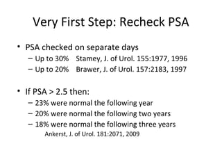 Very First Step: Recheck PSA
• PSA checked on separate days
   – Up to 30% Stamey, J. of Urol. 155:1977, 1996
   – Up to 20% Brawer, J. of Urol. 157:2183, 1997

• If PSA > 2.5 then:
   – 23% were normal the following year
   – 20% were normal the following two years
   – 18% were normal the following three years
       Ankerst, J. of Urol. 181:2071, 2009
 