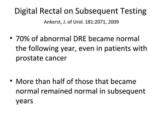 Digital Rectal on Subsequent Testing
          Ankerst, J. of Urol. 181:2071, 2009


• 70% of abnormal DRE became normal
  the following year, even in patients with
  prostate cancer

• More than half of those that became
  normal remained normal in subsequent
  years
 