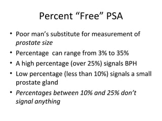 Percent “Free” PSA
• Poor man’s substitute for measurement of
  prostate size
• Percentage can range from 3% to 35%
• A high percentage (over 25%) signals BPH
• Low percentage (less than 10%) signals a small
  prostate gland
• Percentages between 10% and 25% don’t
  signal anything
 