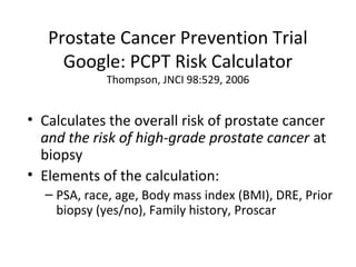 Prostate Cancer Prevention Trial
     Google: PCPT Risk Calculator
            Thompson, JNCI 98:529, 2006


• Calculates the overall risk of prostate cancer
  and the risk of high-grade prostate cancer at
  biopsy
• Elements of the calculation:
  – PSA, race, age, Body mass index (BMI), DRE, Prior
    biopsy (yes/no), Family history, Proscar
 