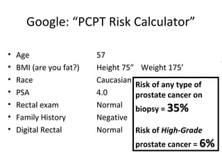 Google: “PCPT Risk Calculator”

•   Age                  57
•   BMI (are you fat?)   Height 75” Weight 175’
•   Race                 Caucasian
                                   Risk of any type of
•   PSA                  4.0       prostate cancer on
•   Rectal exam          Normal biopsy = 35%
•   Family History       Negative
•   Digital Rectal       Normal Risk of High-Grade
                                   prostate cancer = 6%
 
