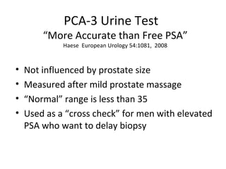 PCA-3 Urine Test
        “More Accurate than Free PSA”
             Haese European Urology 54:1081, 2008



•   Not influenced by prostate size
•   Measured after mild prostate massage
•   “Normal” range is less than 35
•   Used as a “cross check” for men with elevated
    PSA who want to delay biopsy
 