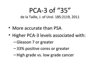 PCA-3 of “35”
     de la Taille, J. of Urol. 185:2119, 2011

• More accurate than PSA
• Higher PCA-3 levels associated with:
  – Gleason 7 or greater
  – 33% positive cores or greater
  – High grade vs. low grade cancer
 