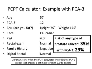 PCPT Calculator: Example with PCA-3
•   Age                         57
•   PCA-3                       12
•   BMI (are you fat?)          Height 75” Weight 175’
•   Race                        Caucasian
•   PSA                         4.0       Risk of any type of
•   Rectal exam                 Normal prostate cancer: 35%
•   Family History              Negative with PCA-3: 29%
•   Digital Rectal              Normal
       Unfortunately, when the PCPT calculator incorporates PCA-3
          it does not provide a estimate for High-Grade disease
 