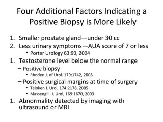 Four Additional Factors Indicating a
     Positive Biopsy is More Likely
1. Smaller prostate gland—under 30 cc
2. Less urinary symptoms—AUA score of 7 or less
     • Porter Urology 63:90, 2004
1. Testosterone level below the normal range
  – Positive biopsy
     • Rhoden J. of Urol. 179:1742, 2008
  – Positive surgical margins at time of surgery
     • Teloken J. Urol, 174:2178, 2005
     • Massengill J. Urol, 169:1670, 2003
1. Abnormality detected by imaging with
   ultrasound or MRI
 