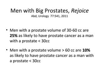 Men with Big Prostates, Rejoice
              Abd, Urology 77:541, 2011



• Men with a prostate volume of 30-60 cc are
  25% as likely to have prostate cancer as a man
  with a prostate < 30cc

• Men with a prostate volume > 60 cc are 10%
  as likely to have prostate cancer as a man with
  a prostate < 30cc
 