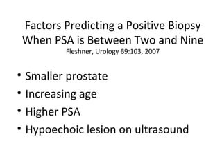 Factors Predicting a Positive Biopsy
    When PSA is Between Two and Nine
            Fleshner, Urology 69:103, 2007


•   Smaller prostate
•   Increasing age
•   Higher PSA
•   Hypoechoic lesion on ultrasound
 