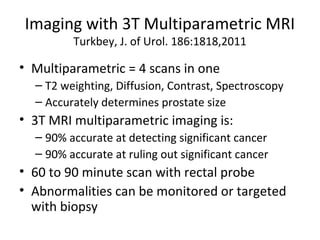 Imaging with 3T Multiparametric MRI
         Turkbey, J. of Urol. 186:1818,2011

• Multiparametric = 4 scans in one
  – T2 weighting, Diffusion, Contrast, Spectroscopy
  – Accurately determines prostate size
• 3T MRI multiparametric imaging is:
  – 90% accurate at detecting significant cancer
  – 90% accurate at ruling out significant cancer
• 60 to 90 minute scan with rectal probe
• Abnormalities can be monitored or targeted
  with biopsy
 