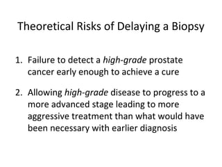 Theoretical Risks of Delaying a Biopsy

1. Failure to detect a high-grade prostate
   cancer early enough to achieve a cure

2. Allowing high-grade disease to progress to a
   more advanced stage leading to more
   aggressive treatment than what would have
   been necessary with earlier diagnosis
 