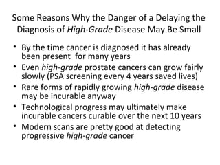 Some Reasons Why the Danger of a Delaying the
 Diagnosis of High-Grade Disease May Be Small
• By the time cancer is diagnosed it has already
  been present for many years
• Even high-grade prostate cancers can grow fairly
  slowly (PSA screening every 4 years saved lives)
• Rare forms of rapidly growing high-grade disease
  may be incurable anyway
• Technological progress may ultimately make
  incurable cancers curable over the next 10 years
• Modern scans are pretty good at detecting
  progressive high-grade cancer
 