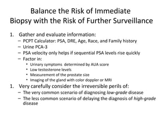 Balance the Risk of Immediate
Biopsy with the Risk of Further Surveillance
1. Gather and evaluate information:
   –   PCPT Calculator: PSA, DRE, Age, Race, and Family history
   –   Urine PCA-3
   –   PSA velocity only helps if sequential PSA levels rise quickly
   –   Factor in:
        •   Urinary symptoms determined by AUA score
        •   Low testosterone levels
        •   Measurement of the prostate size
        •   Imaging of the gland with color doppler or MRI
1. Very carefully consider the irreversible perils of:
   – The very common scenario of diagnosing low-grade disease
   – The less common scenario of delaying the diagnosis of high-grade
     disease
 