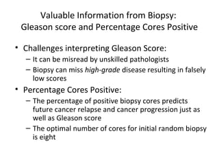 Valuable Information from Biopsy:
 Gleason score and Percentage Cores Positive

• Challenges interpreting Gleason Score:
  – It can be misread by unskilled pathologists
  – Biopsy can miss high-grade disease resulting in falsely
    low scores
• Percentage Cores Positive:
  – The percentage of positive biopsy cores predicts
    future cancer relapse and cancer progression just as
    well as Gleason score
  – The optimal number of cores for initial random biopsy
    is eight
 