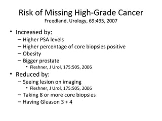 Risk of Missing High-Grade Cancer
                Freedland, Urology, 69:495, 2007

• Increased by:
  –   Higher PSA levels
  –   Higher percentage of core biopsies positive
  –   Obesity
  –   Bigger prostate
       • Fleshner, J Urol, 175:505, 2006
• Reduced by:
  – Seeing lesion on imaging
       • Fleshner, J Urol, 175:505, 2006
  – Taking 8 or more core biopsies
  – Having Gleason 3 + 4
 