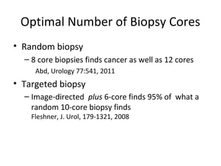 Optimal Number of Biopsy Cores
• Random biopsy
  – 8 core biopsies finds cancer as well as 12 cores
     Abd, Urology 77:541, 2011
• Targeted biopsy
  – Image-directed plus 6-core finds 95% of what a
    random 10-core biopsy finds
    Fleshner, J. Urol, 179-1321, 2008
 