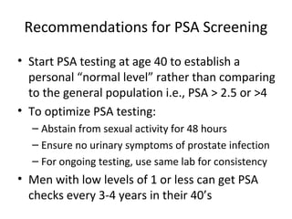 Recommendations for PSA Screening

• Start PSA testing at age 40 to establish a
  personal “normal level” rather than comparing
  to the general population i.e., PSA > 2.5 or >4
• To optimize PSA testing:
  – Abstain from sexual activity for 48 hours
  – Ensure no urinary symptoms of prostate infection
  – For ongoing testing, use same lab for consistency
• Men with low levels of 1 or less can get PSA
  checks every 3-4 years in their 40’s
 