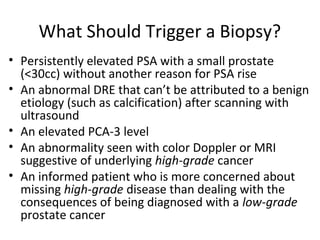 What Should Trigger a Biopsy?
• Persistently elevated PSA with a small prostate
  (<30cc) without another reason for PSA rise
• An abnormal DRE that can’t be attributed to a benign
  etiology (such as calcification) after scanning with
  ultrasound
• An elevated PCA-3 level
• An abnormality seen with color Doppler or MRI
  suggestive of underlying high-grade cancer
• An informed patient who is more concerned about
  missing high-grade disease than dealing with the
  consequences of being diagnosed with a low-grade
  prostate cancer
 