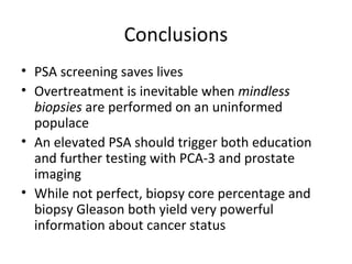 Conclusions
• PSA screening saves lives
• Overtreatment is inevitable when mindless
  biopsies are performed on an uninformed
  populace
• An elevated PSA should trigger both education
  and further testing with PCA-3 and prostate
  imaging
• While not perfect, biopsy core percentage and
  biopsy Gleason both yield very powerful
  information about cancer status
 