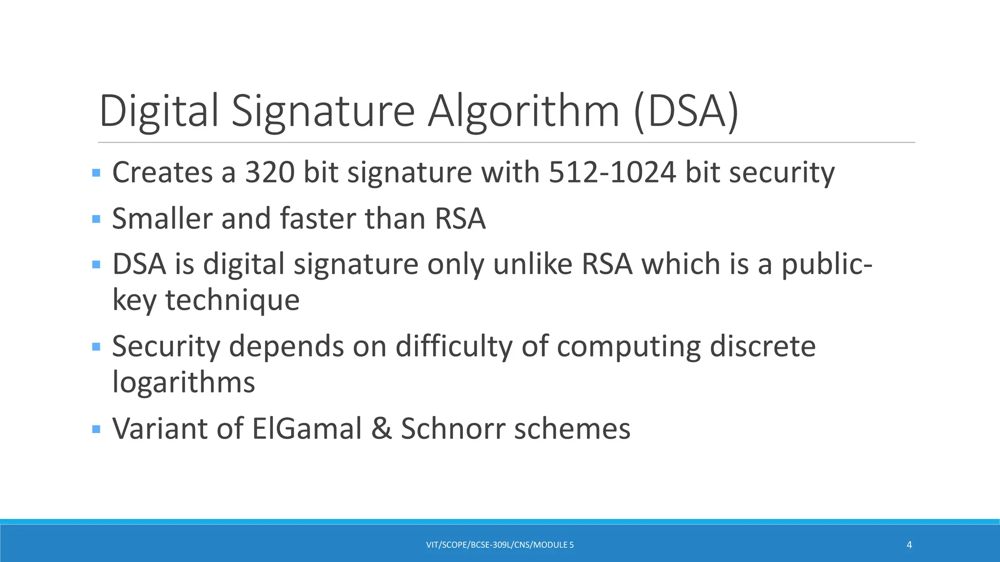 Digital Signature Algorithm (DSA)
 Creates a 320 bit signature with 512-1024 bit security
 Smaller and faster than RSA
 DSA is digital signature only unlike RSA which is a public-
key technique
 Security depends on difficulty of computing discrete
logarithms
 Variant of ElGamal & Schnorr schemes
VIT/SCOPE/BCSE-309L/CNS/MODULE 5 4
 