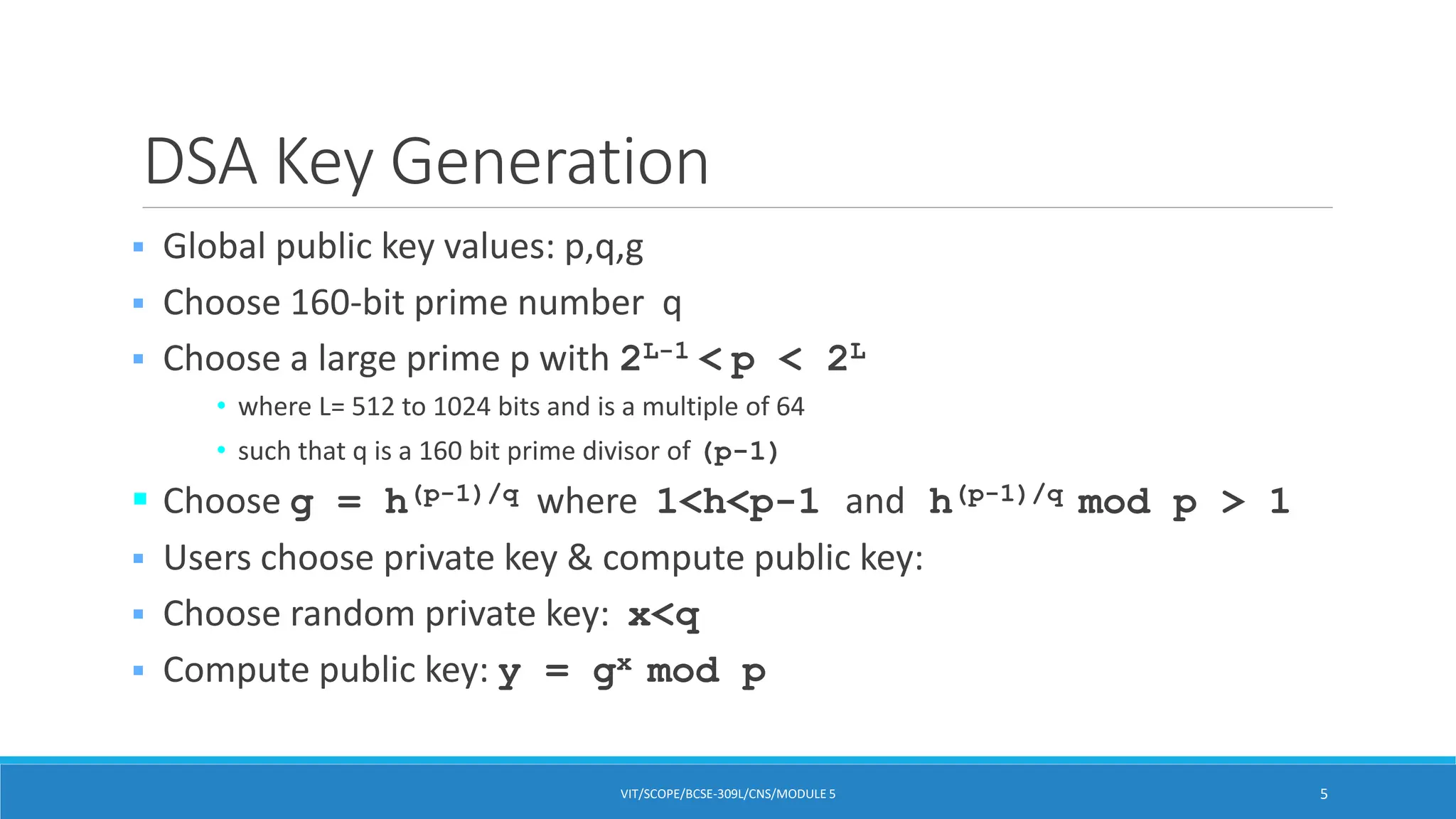DSA Key Generation
 Global public key values: p,q,g
 Choose 160-bit prime number q
 Choose a large prime p with 2L-1 < p < 2L
• where L= 512 to 1024 bits and is a multiple of 64
• such that q is a 160 bit prime divisor of (p-1)
 Choose g = h(p-1)/q where 1<h<p-1 and h(p-1)/q mod p > 1
 Users choose private key & compute public key:
 Choose random private key: x<q
 Compute public key: y = gx mod p
VIT/SCOPE/BCSE-309L/CNS/MODULE 5 5
 
