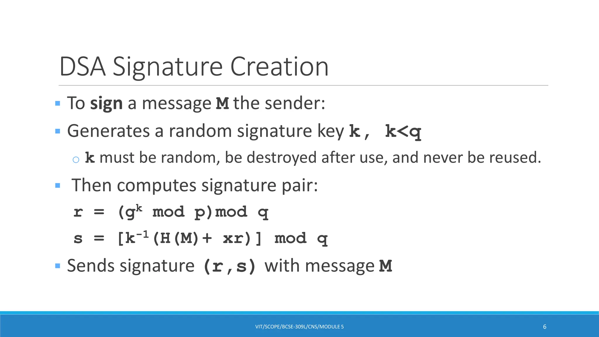 DSA Signature Creation
 To sign a message M the sender:
 Generates a random signature key k, k<q
o k must be random, be destroyed after use, and never be reused.
 Then computes signature pair:
r = (gk mod p)mod q
s = [k-1(H(M)+ xr)] mod q
 Sends signature (r,s) with message M
VIT/SCOPE/BCSE-309L/CNS/MODULE 5 6
 