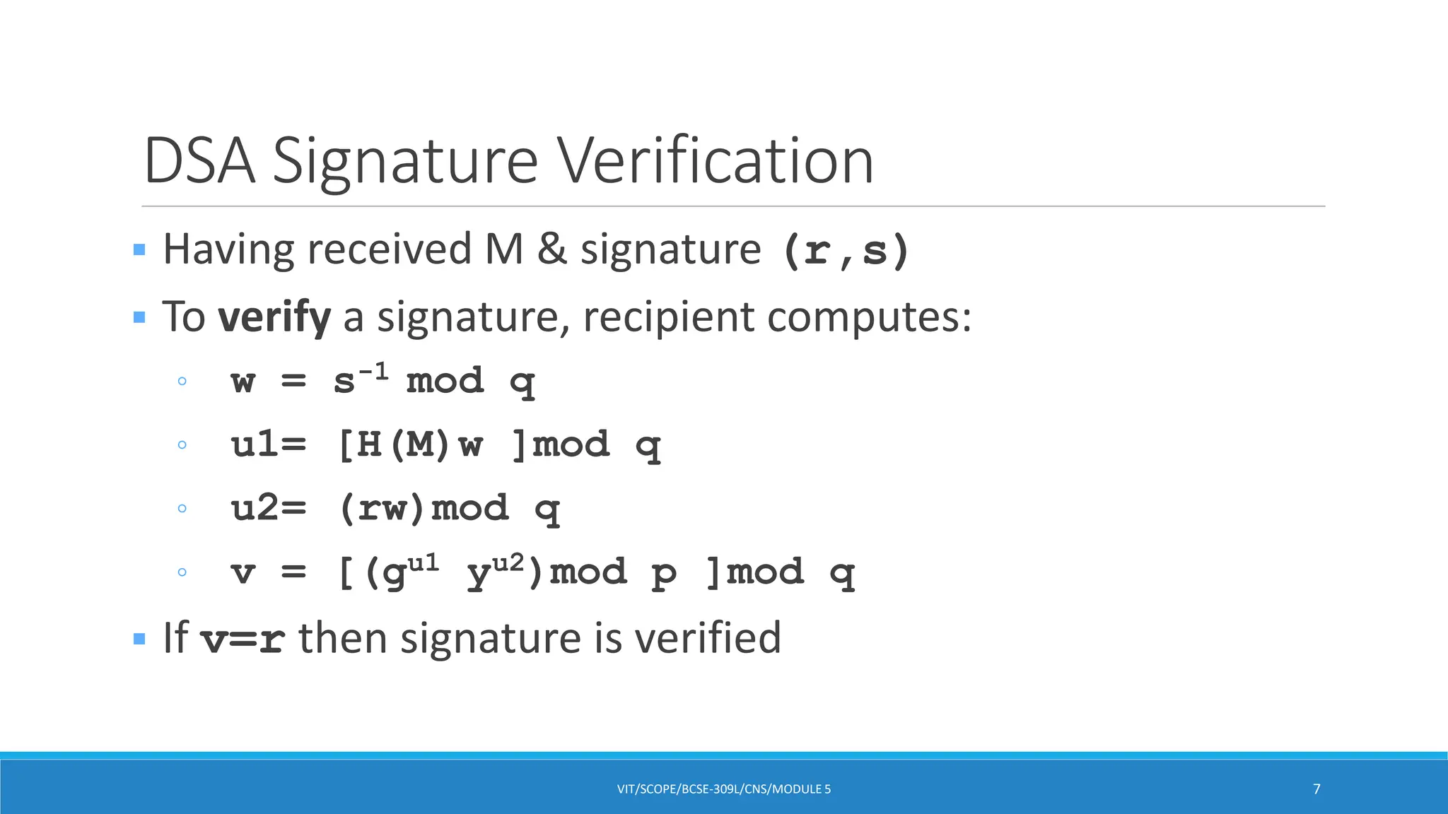 DSA Signature Verification
 Having received M & signature (r,s)
 To verify a signature, recipient computes:
◦ w = s-1 mod q
◦ u1= [H(M)w ]mod q
◦ u2= (rw)mod q
◦ v = [(gu1 yu2)mod p ]mod q
 If v=r then signature is verified
VIT/SCOPE/BCSE-309L/CNS/MODULE 5 7
 