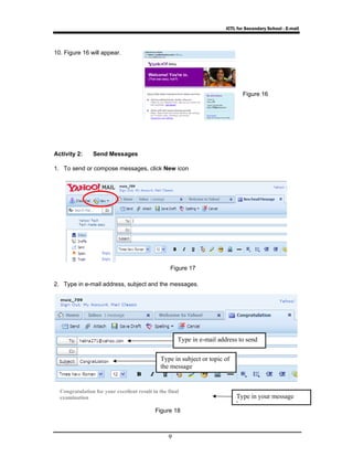ICTL for Secondary School - E-mail 
Type in subject or topic of 
the message 
9 
10. Figure 16 will appear. 
Activity 2: Send Messages 
1. To send or compose messages, click New icon 
2. Type in e-mail address, subject and the messages. 
Figure 16 
Figure 17 
Type in e-mail address to send 
Figure 18 
Type in your message 
h 
Congratulation for your excellent result in the final 
examination 
 