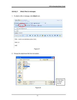 ICTL for Secondary School - E-mail 
Figure 21 
11 
Activity 3: Attach files to messages 
1. To attach a file in message, click Attach icon 
2. Choose the attachment file from its location. 
Figure 22 
Click Open 
to attach 
the file 
 
