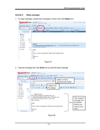 ICTL for Secondary School - E-mail 
Activity 5: Reply messages 
1. To reply messages, double click messages in Inbox, then click Reply icon. 
Figure 27 
2. Type the message then click Send icon to send the reply message 
14 
This original 
message can 
be deleted 
before you 
type in your 
reply 
subject can 
be change 
address will be 
automatically filled 
Figure 28 
 