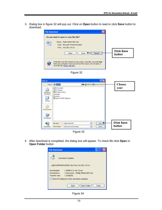 ICTL for Secondary School - E-mail 
3. Dialog box in figure 32 will pop out. Click on Open button to read or click Save button to 
16 
download. 
4. After download is completed, the dialog box will appear. To check file click Open or 
Open Folder button 
Click Save 
button 
Choose 
your 
Click Save 
button 
Figure 32 
Figure 33 
Figure 34 
 