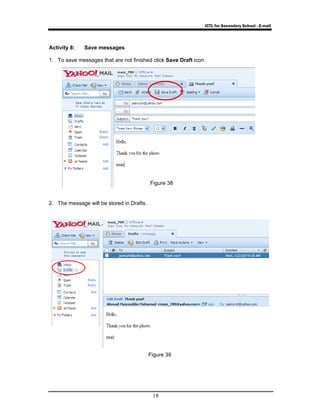 ICTL for Secondary School - E-mail 
Activity 8: Save messages 
1. To save messages that are not finished click Save Draft icon. 
Figure 38 
18 
2. The message will be stored in Drafts. 
Figure 39 
 