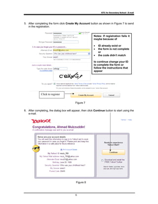 ICTL for Secondary School - E-mail 
5. After completing the form click Create My Account button as shown in Figure 7 to send 
Figure 7 
6 
in the registration. 
6. After completing, the dialog box will appear, then click Continue button to start using the 
e-mail. 
Figure 8 
Click to register 
Notes: If registration fails it 
maybe because of 
• ID already exist or 
• the form is not complete 
or 
• the code didn’t match 
to continue change your ID 
to complete the form or 
follow the instructions that 
appear 
 