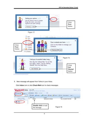 ICTL for Secondary School - E-mail 
9. New message will appear from Yahoo in your Inbox. 
Click Inbox icon or click Check Mail icon to check messages. 
8 
Click 
Next 
button 
Click 
Next 
button 
Click 
Get 
Started 
button 
Double click to read 
the message 
Figure 13 
Figure 12 
Figure 15 
 