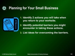 Planning for Your Small Business
1. Identify 2 actions you will take when

you return to your worksite.
2. Identify potential barriers you might

encounter in taking these actions.
3. List ideas for overcoming the barriers.

© 2005 National Safety Council

Safety Communication & Training Techniques

11

 