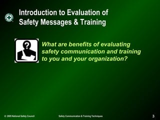 Introduction to Evaluation of
Safety Messages & Training
What are benefits of evaluating
safety communication and training
to you and your organization?

© 2005 National Safety Council

Safety Communication & Training Techniques

3

 