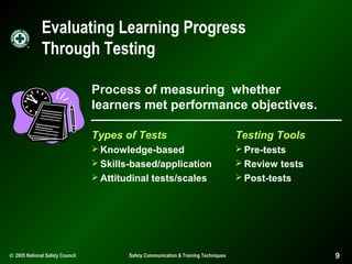 Evaluating Learning Progress
Through Testing
Process of measuring whether
learners met performance objectives.
Types of Tests

Testing Tools

 Knowledge-based

 Pre-tests

 Skills-based/application

 Review tests
 Post-tests

 Attitudinal tests/scales

© 2005 National Safety Council

Safety Communication & Training Techniques

9

 