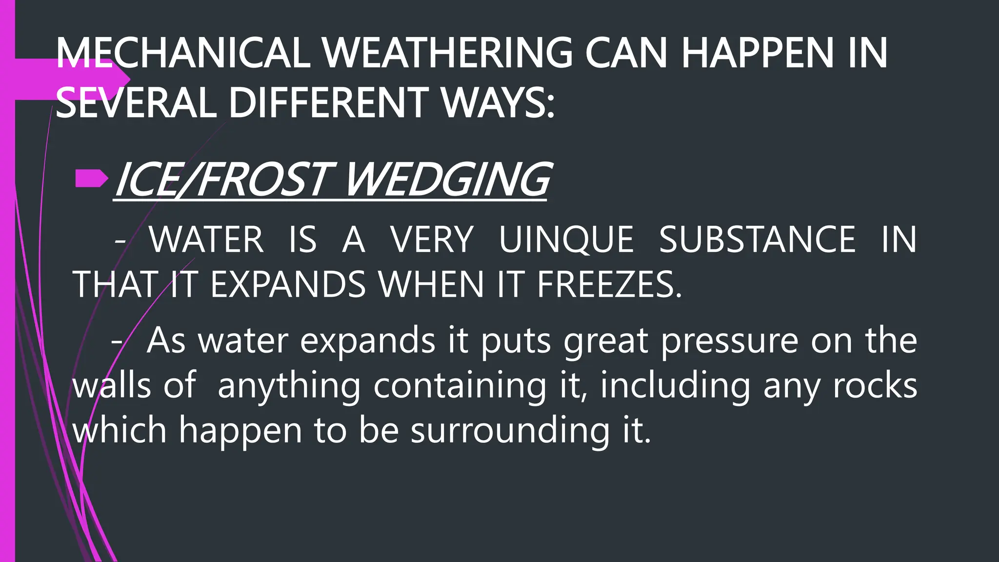 MECHANICAL WEATHERING CAN HAPPEN IN
SEVERAL DIFFERENT WAYS:
ICE/FROST WEDGING
- WATER IS A VERY UINQUE SUBSTANCE IN
THAT IT EXPANDS WHEN IT FREEZES.
- As water expands it puts great pressure on the
walls of anything containing it, including any rocks
which happen to be surrounding it.
 