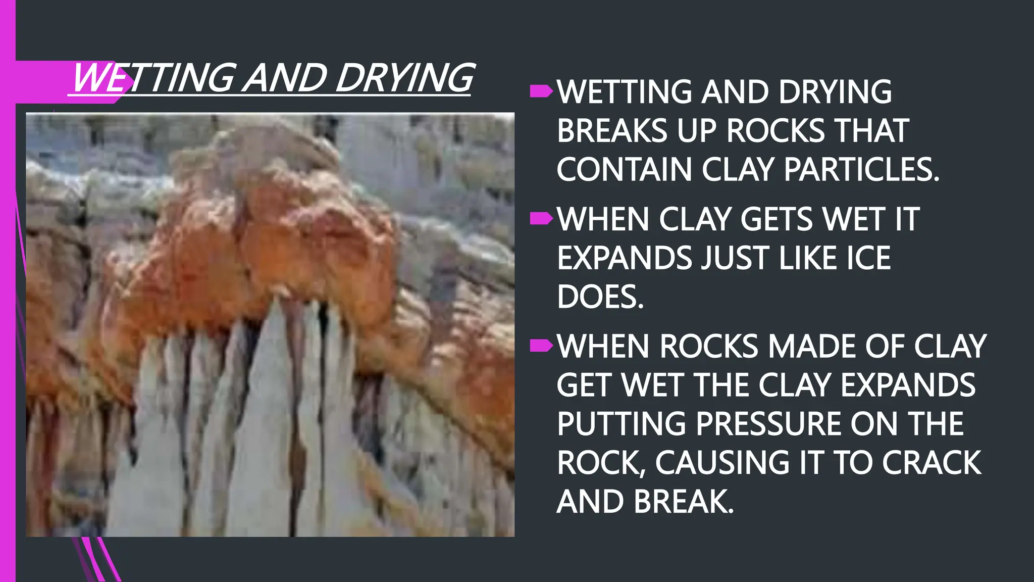 WETTING AND DRYING WETTING AND DRYING
BREAKS UP ROCKS THAT
CONTAIN CLAY PARTICLES.
WHEN CLAY GETS WET IT
EXPANDS JUST LIKE ICE
DOES.
WHEN ROCKS MADE OF CLAY
GET WET THE CLAY EXPANDS
PUTTING PRESSURE ON THE
ROCK, CAUSING IT TO CRACK
AND BREAK.
 