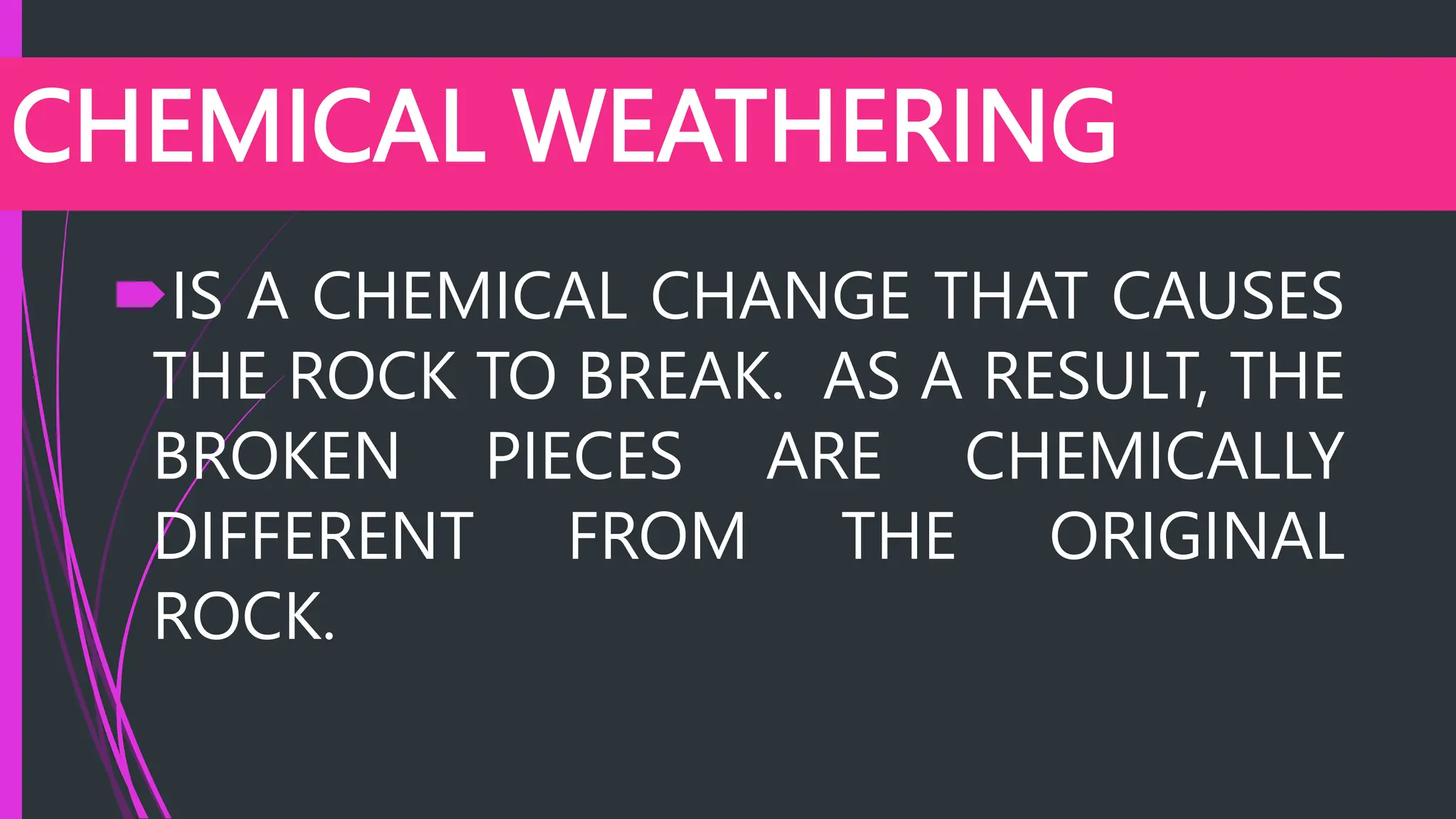 CHEMICAL WEATHERING
IS A CHEMICAL CHANGE THAT CAUSES
THE ROCK TO BREAK. AS A RESULT, THE
BROKEN PIECES ARE CHEMICALLY
DIFFERENT FROM THE ORIGINAL
ROCK.
 