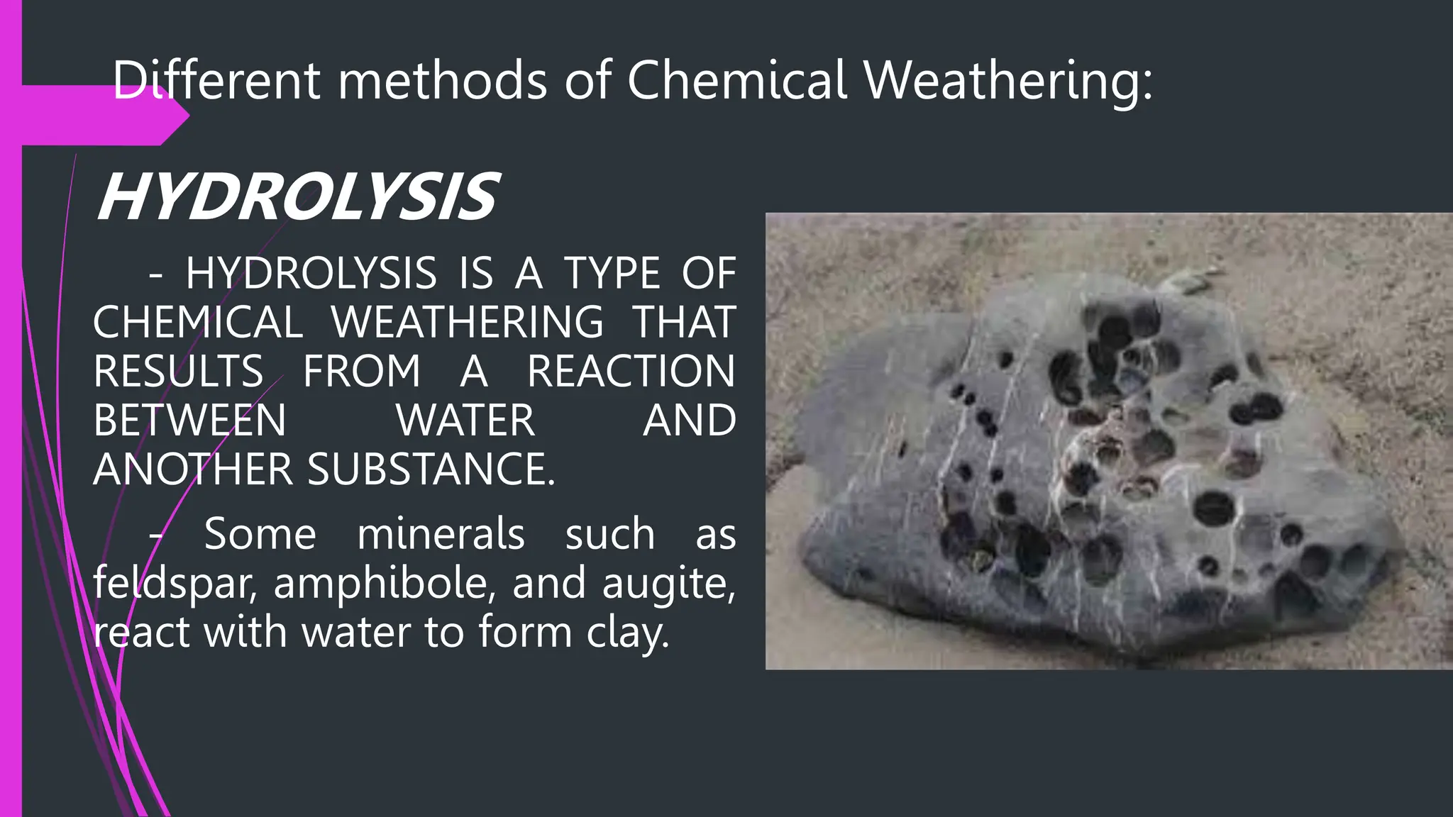 Different methods of Chemical Weathering:
HYDROLYSIS
- HYDROLYSIS IS A TYPE OF
CHEMICAL WEATHERING THAT
RESULTS FROM A REACTION
BETWEEN WATER AND
ANOTHER SUBSTANCE.
- Some minerals such as
feldspar, amphibole, and augite,
react with water to form clay.
 