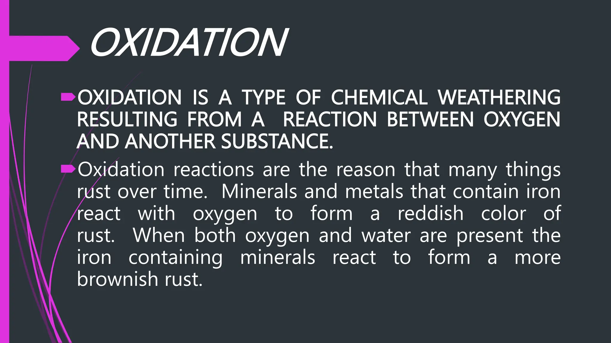 OXIDATION IS A TYPE OF CHEMICAL WEATHERING
RESULTING FROM A REACTION BETWEEN OXYGEN
AND ANOTHER SUBSTANCE.
Oxidation reactions are the reason that many things
rust over time. Minerals and metals that contain iron
react with oxygen to form a reddish color of
rust. When both oxygen and water are present the
iron containing minerals react to form a more
brownish rust.
OXIDATION
 