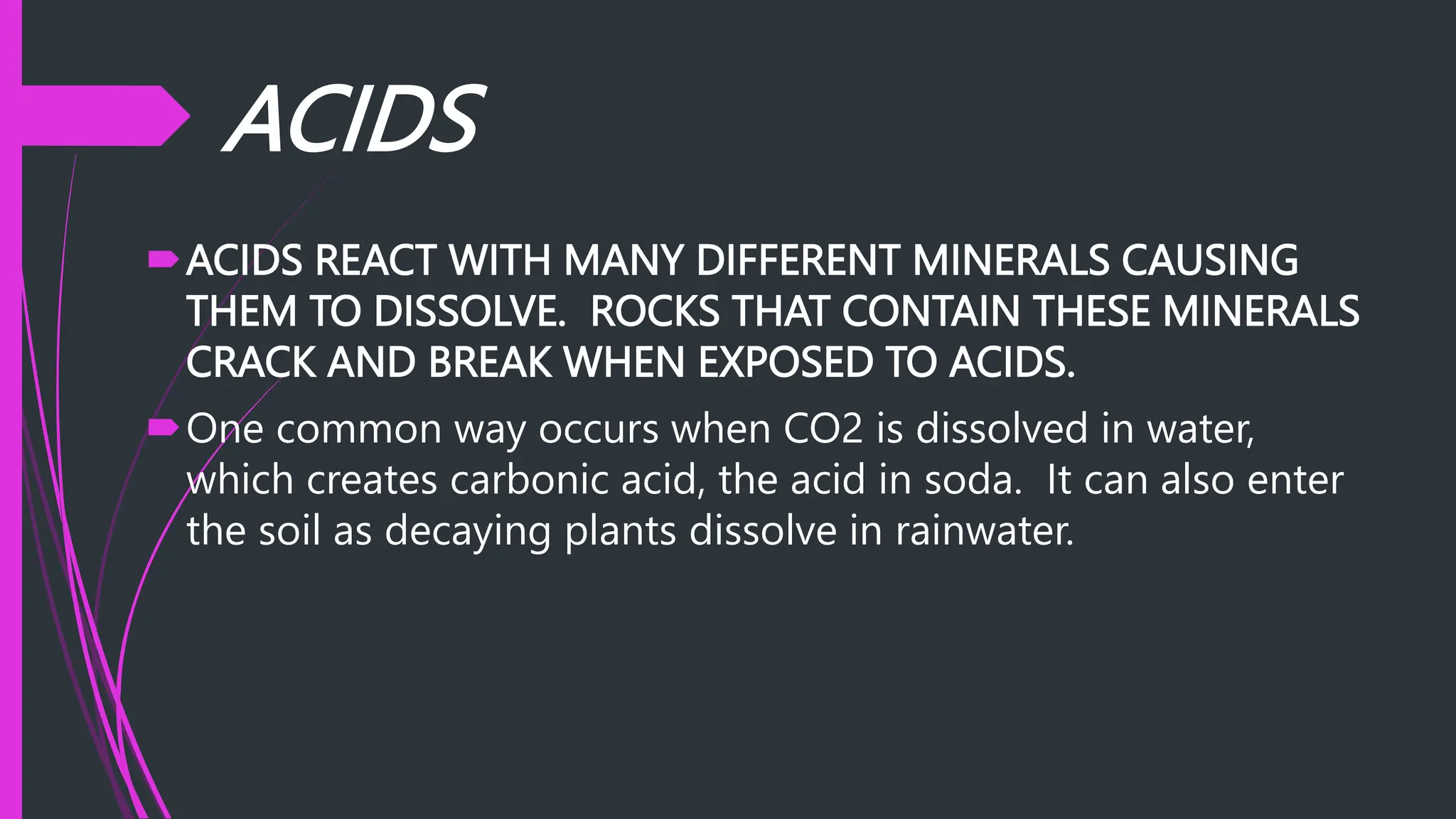 ACIDS
ACIDS REACT WITH MANY DIFFERENT MINERALS CAUSING
THEM TO DISSOLVE. ROCKS THAT CONTAIN THESE MINERALS
CRACK AND BREAK WHEN EXPOSED TO ACIDS.
One common way occurs when CO2 is dissolved in water,
which creates carbonic acid, the acid in soda. It can also enter
the soil as decaying plants dissolve in rainwater.
 